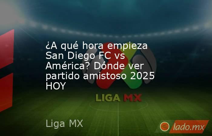 ¿A qué hora empieza San Diego FC vs América? Dónde ver partido amistoso 2025 HOY. Noticias en tiempo real