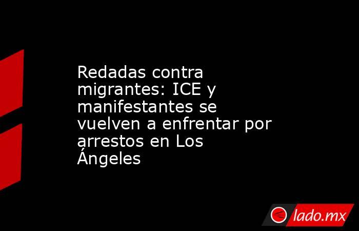 Redadas contra migrantes: ICE y manifestantes se vuelven a enfrentar por arrestos en Los Ángeles. Noticias en tiempo real