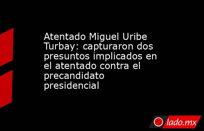 Atentado Miguel Uribe Turbay: capturaron dos presuntos implicados en el atentado contra el precandidato presidencial . Noticias en tiempo real