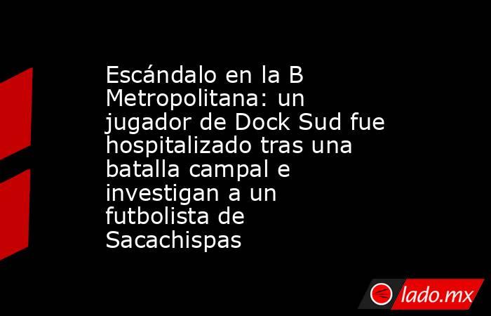 Escándalo en la B Metropolitana: un jugador de Dock Sud fue hospitalizado tras una batalla campal e investigan a un futbolista de Sacachispas. Noticias en tiempo real