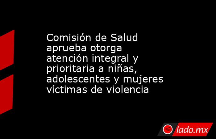 Comisión de Salud aprueba otorga atención integral y prioritaria a niñas, adolescentes y mujeres víctimas de violencia. Noticias en tiempo real