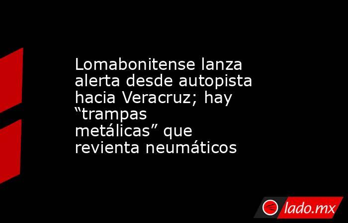Lomabonitense lanza alerta desde autopista hacia Veracruz; hay “trampas metálicas” que revienta neumáticos. Noticias en tiempo real