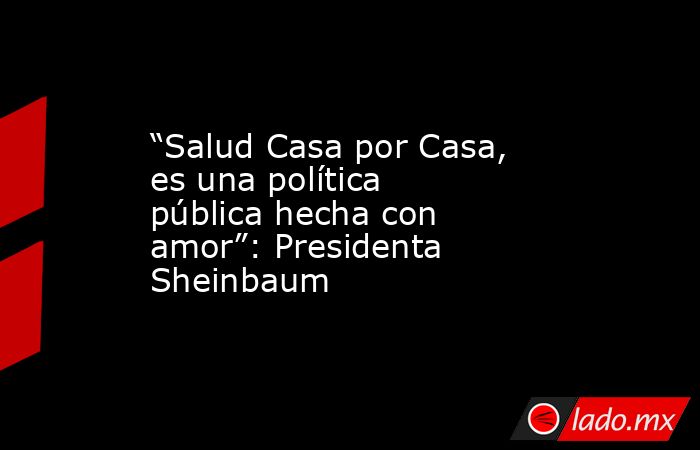 “Salud Casa por Casa, es una política pública hecha con amor”: Presidenta Sheinbaum. Noticias en tiempo real