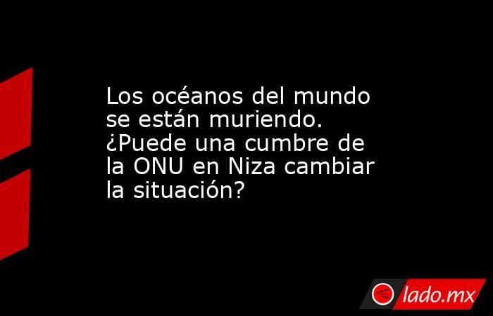 Los océanos del mundo se están muriendo. ¿Puede una cumbre de la ONU en Niza cambiar la situación?. Noticias en tiempo real