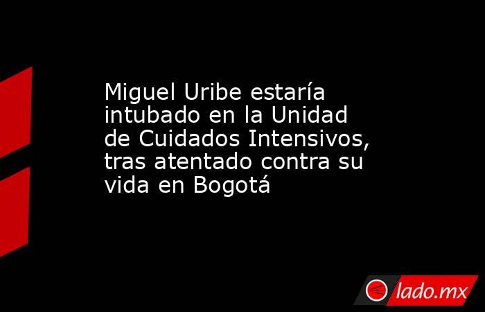 Miguel Uribe estaría intubado en la Unidad de Cuidados Intensivos, tras atentado contra su vida en Bogotá. Noticias en tiempo real