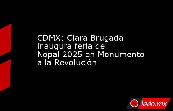 CDMX: Clara Brugada inaugura feria del Nopal 2025 en Monumento a la Revolución. Noticias en tiempo real