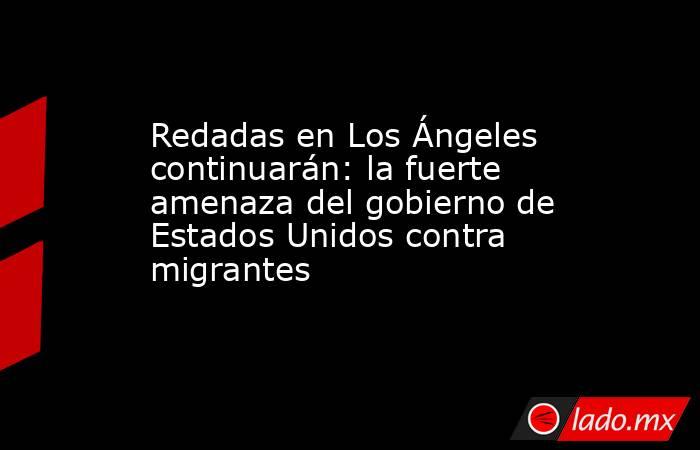 Redadas en Los Ángeles continuarán: la fuerte amenaza del gobierno de Estados Unidos contra migrantes. Noticias en tiempo real