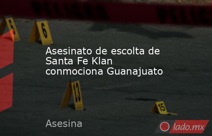 Asesinato de escolta de Santa Fe Klan conmociona Guanajuato. Noticias en tiempo real