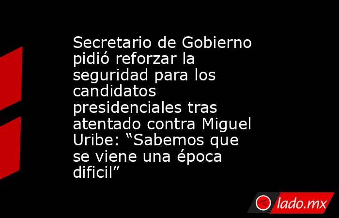 Secretario de Gobierno pidió reforzar la seguridad para los candidatos presidenciales tras atentado contra Miguel Uribe: “Sabemos que se viene una época dificil”. Noticias en tiempo real