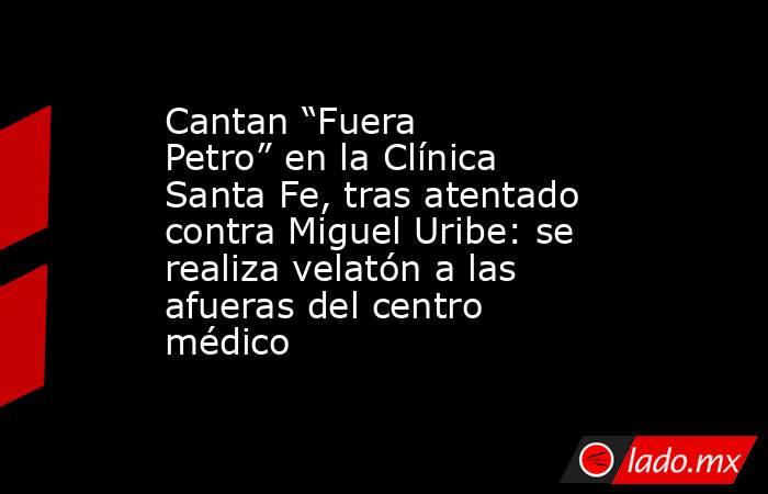 Cantan “Fuera Petro” en la Clínica Santa Fe, tras atentado contra Miguel Uribe: se realiza velatón a las afueras del centro médico. Noticias en tiempo real