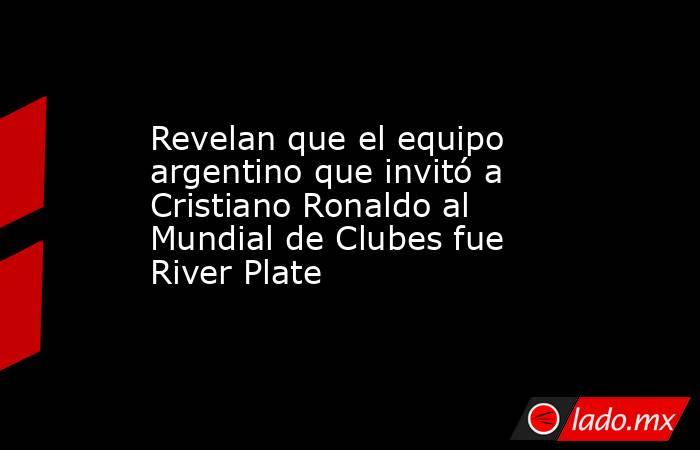 Revelan que el equipo argentino que invitó a Cristiano Ronaldo al Mundial de Clubes fue River Plate. Noticias en tiempo real