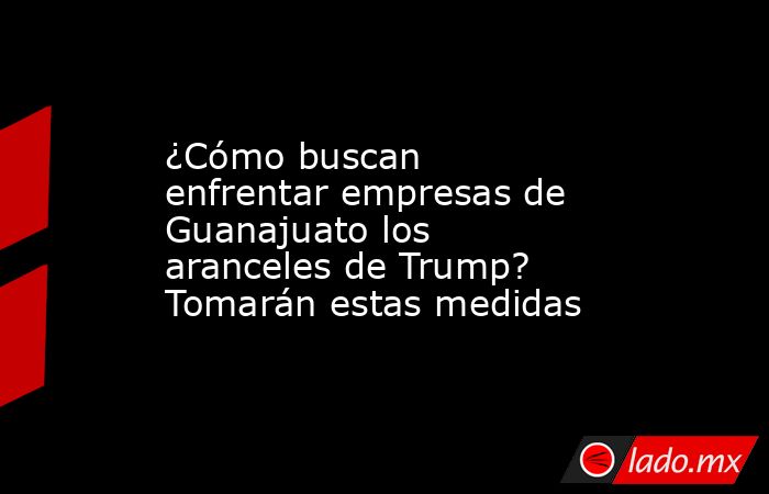 ¿Cómo buscan enfrentar empresas de Guanajuato los aranceles de Trump? Tomarán estas medidas. Noticias en tiempo real