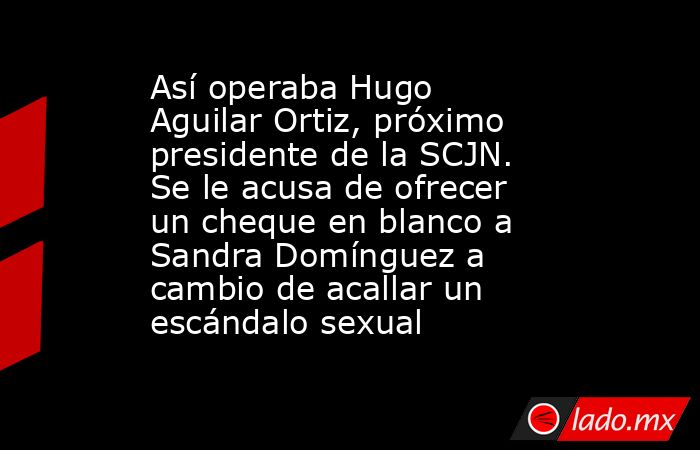 Así operaba Hugo Aguilar Ortiz, próximo presidente de la SCJN. Se le acusa de ofrecer un cheque en blanco a Sandra Domínguez a cambio de acallar un escándalo sexual. Noticias en tiempo real