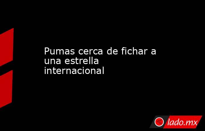 Pumas cerca de fichar a una estrella internacional. Noticias en tiempo real