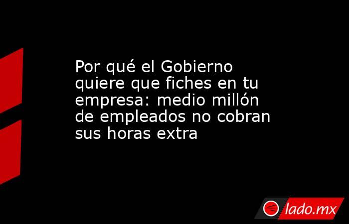 Por qué el Gobierno quiere que fiches en tu empresa: medio millón de empleados no cobran sus horas extra. Noticias en tiempo real