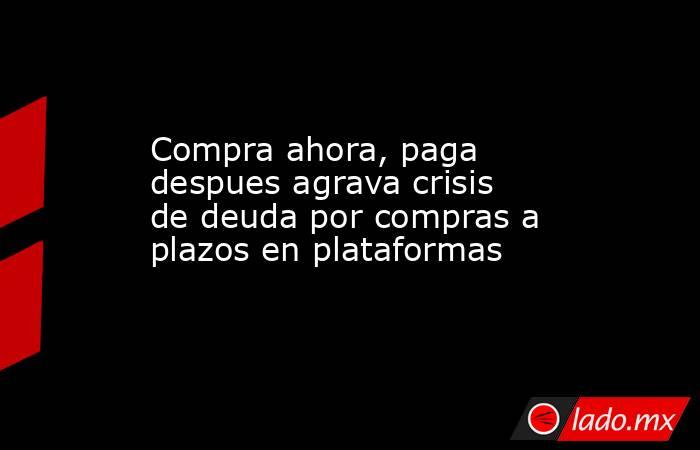 Compra ahora, paga despues agrava crisis de deuda por compras a plazos en plataformas. Noticias en tiempo real