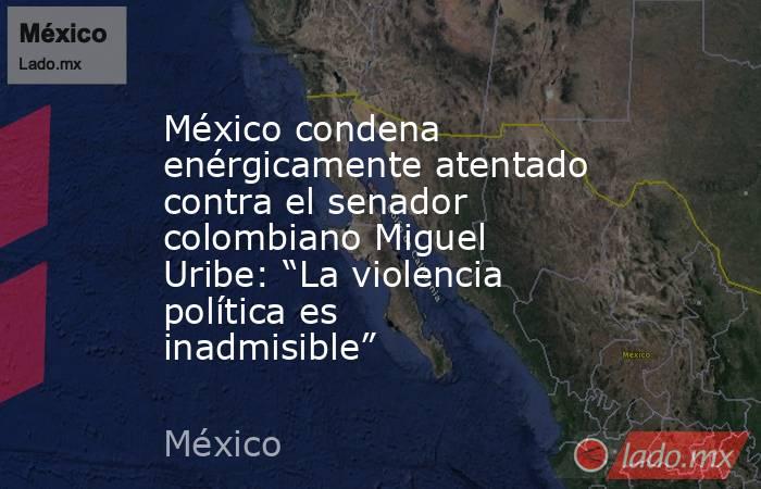 México condena enérgicamente atentado contra el senador colombiano Miguel Uribe: “La violencia política es inadmisible”. Noticias en tiempo real