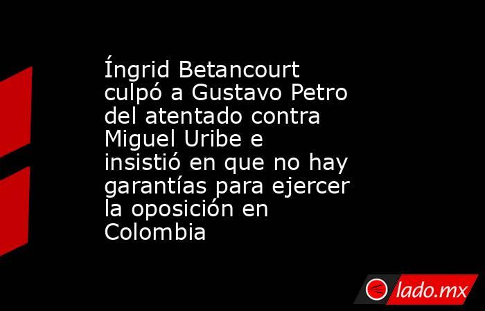 Íngrid Betancourt culpó a Gustavo Petro del atentado contra Miguel Uribe e insistió en que no hay garantías para ejercer la oposición en Colombia. Noticias en tiempo real