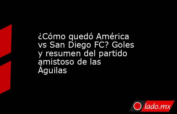 ¿Cómo quedó América vs San Diego FC? Goles y resumen del partido amistoso de las Águilas. Noticias en tiempo real