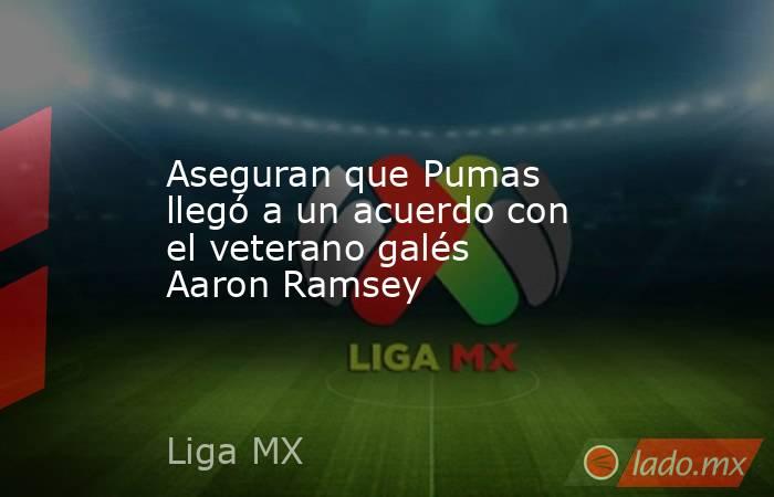 Aseguran que Pumas llegó a un acuerdo con el veterano galés Aaron Ramsey. Noticias en tiempo real