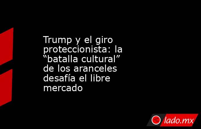 Trump y el giro proteccionista: la “batalla cultural” de los aranceles desafía el libre mercado. Noticias en tiempo real