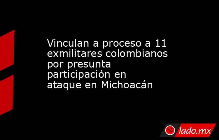 Vinculan a proceso a 11 exmilitares colombianos por presunta participación en ataque en Michoacán. Noticias en tiempo real