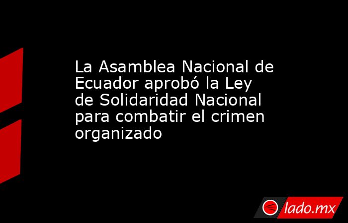La Asamblea Nacional de Ecuador aprobó la Ley de Solidaridad Nacional para combatir el crimen organizado. Noticias en tiempo real