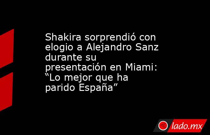 Shakira sorprendió con elogio a Alejandro Sanz durante su presentación en Miami: “Lo mejor que ha parido España”. Noticias en tiempo real