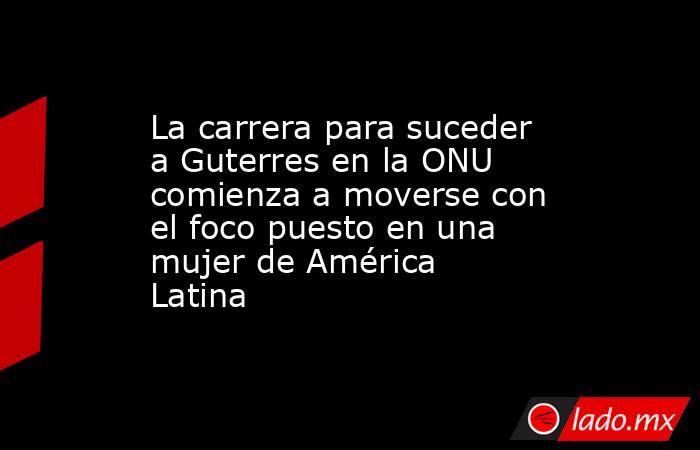La carrera para suceder a Guterres en la ONU comienza a moverse con el foco puesto en una mujer de América Latina. Noticias en tiempo real