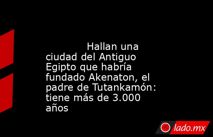                                                                                                             Hallan una ciudad del Antiguo Egipto que habría fundado Akenaton, el padre de Tutankamón: tiene más de 3.000 años                                  . Noticias en tiempo real