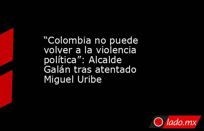 “Colombia no puede volver a la violencia política”: Alcalde Galán tras atentado Miguel Uribe . Noticias en tiempo real