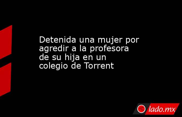 Detenida una mujer por agredir a la profesora de su hija en un colegio de Torrent. Noticias en tiempo real