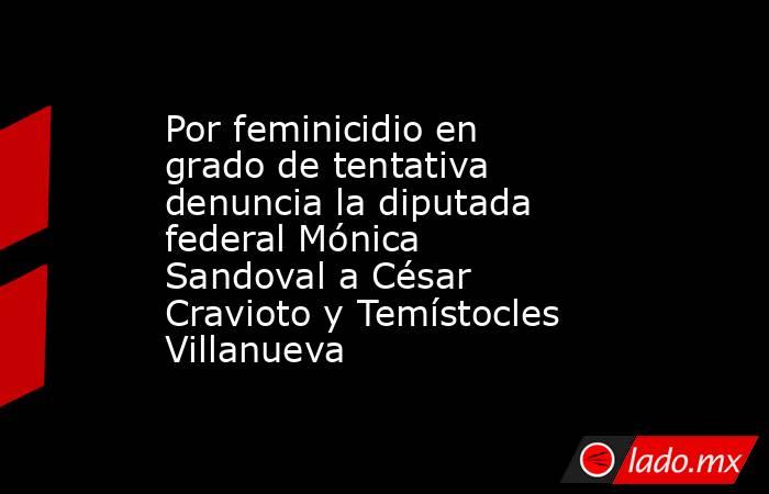 Por feminicidio en grado de tentativa denuncia la diputada federal Mónica Sandoval a César Cravioto y Temístocles Villanueva. Noticias en tiempo real