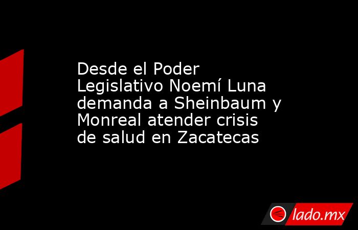 Desde el Poder Legislativo Noemí Luna demanda a Sheinbaum y Monreal atender crisis de salud en Zacatecas. Noticias en tiempo real