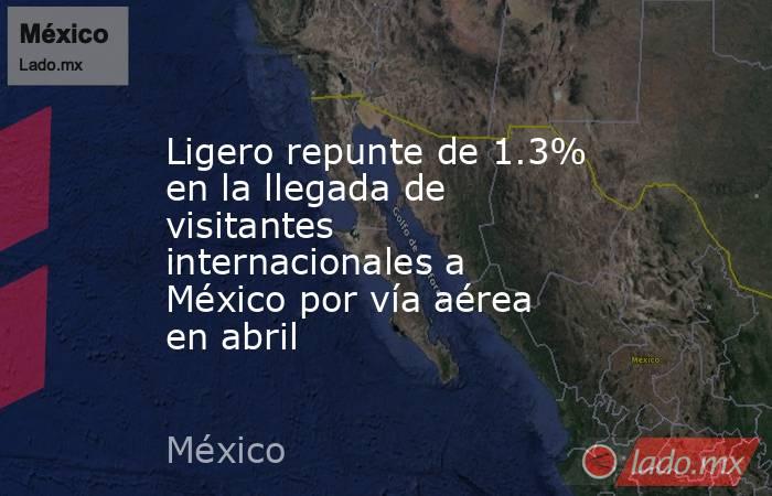 Ligero repunte de 1.3% en la llegada de visitantes internacionales a México por vía aérea en abril. Noticias en tiempo real