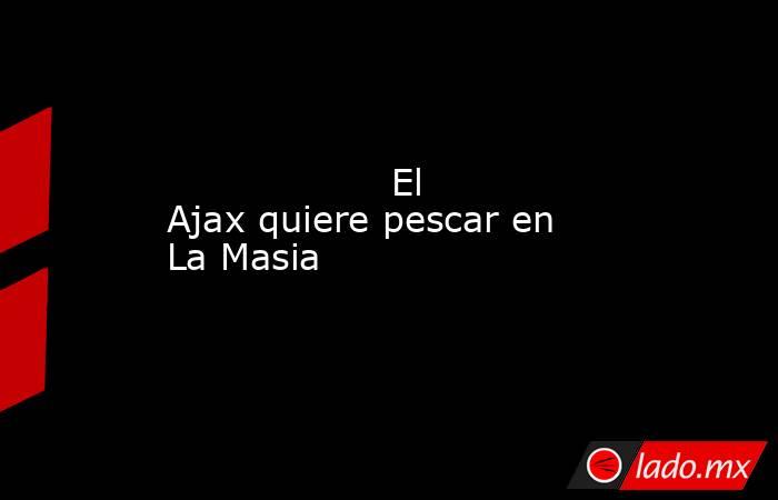                   El Ajax quiere pescar en La Masia              . Noticias en tiempo real
