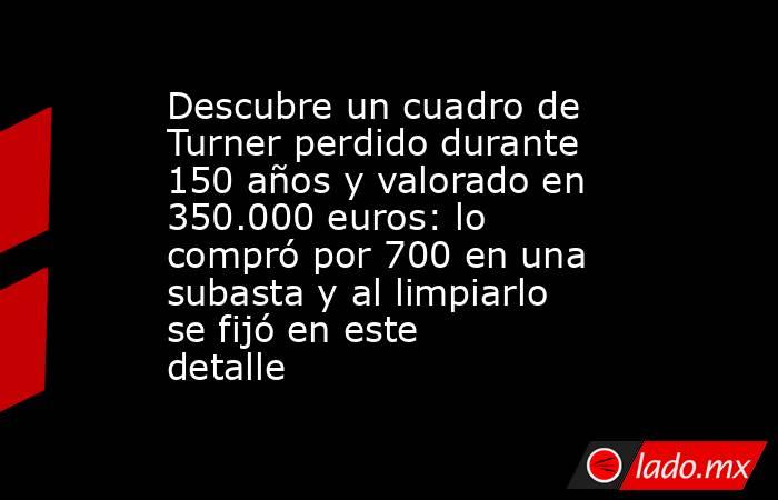 Descubre un cuadro de Turner perdido durante 150 años y valorado en 350.000 euros: lo compró por 700 en una subasta y al limpiarlo se fijó en este detalle. Noticias en tiempo real