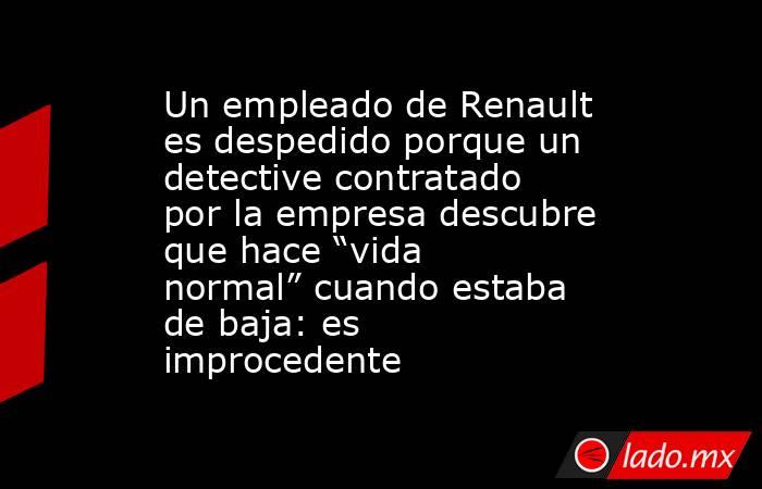 Un empleado de Renault es despedido porque un detective contratado por la empresa descubre que hace “vida normal” cuando estaba de baja: es improcedente. Noticias en tiempo real