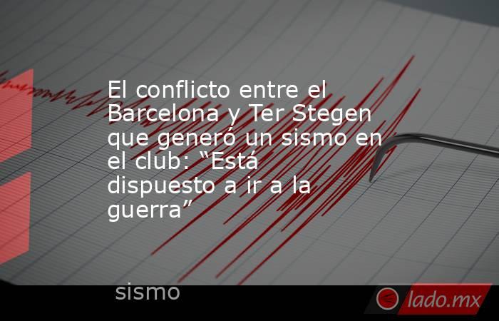 El conflicto entre el Barcelona y Ter Stegen que generó un sismo en el club: “Está dispuesto a ir a la guerra” . Noticias en tiempo real