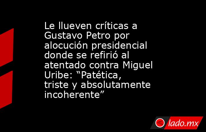 Le llueven críticas a Gustavo Petro por alocución presidencial donde se refirió al atentado contra Miguel Uribe: “Patética, triste y absolutamente incoherente” . Noticias en tiempo real