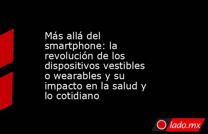 Más allá del smartphone: la revolución de los dispositivos vestibles o wearables y su impacto en la salud y lo cotidiano. Noticias en tiempo real