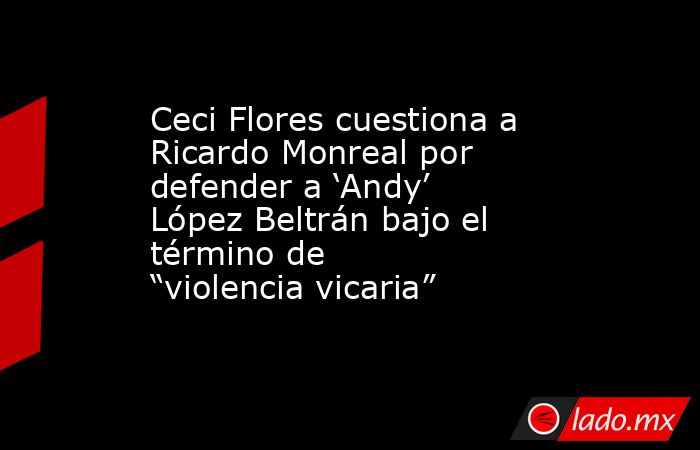 Ceci Flores cuestiona a Ricardo Monreal por defender a ‘Andy’ López Beltrán bajo el término de “violencia vicaria”. Noticias en tiempo real