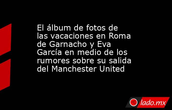El álbum de fotos de las vacaciones en Roma de Garnacho y Eva García en medio de los rumores sobre su salida del Manchester United . Noticias en tiempo real