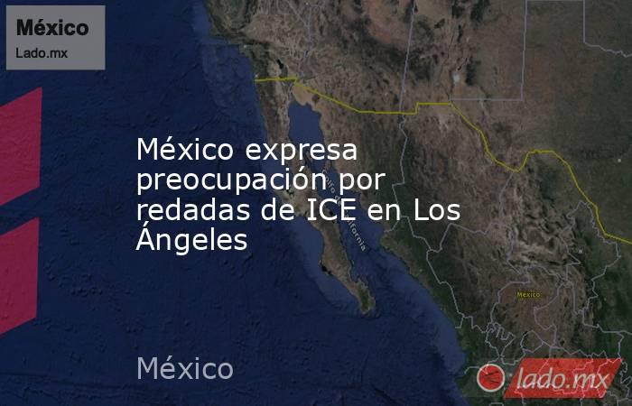 México expresa preocupación por redadas de ICE en Los Ángeles. Noticias en tiempo real