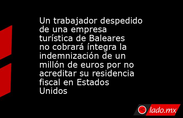 Un trabajador despedido de una empresa turística de Baleares no cobrará íntegra la indemnización de un millón de euros por no acreditar su residencia fiscal en Estados Unidos. Noticias en tiempo real