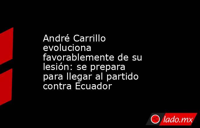 André Carrillo evoluciona favorablemente de su lesión: se prepara para llegar al partido contra Ecuador. Noticias en tiempo real