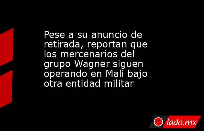 Pese a su anuncio de retirada, reportan que los mercenarios del grupo Wagner siguen operando en Mali bajo otra entidad militar. Noticias en tiempo real