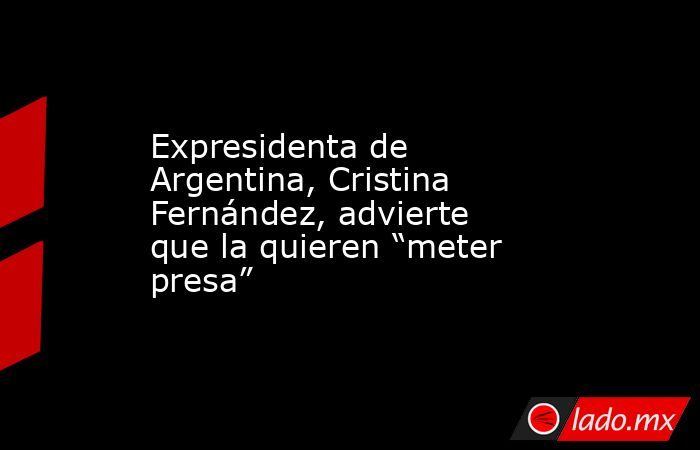 Expresidenta de Argentina, Cristina Fernández, advierte que la quieren “meter presa”. Noticias en tiempo real