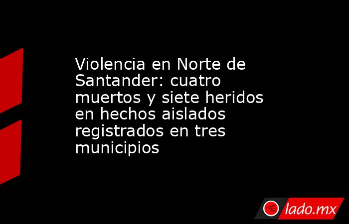 Violencia en Norte de Santander: cuatro muertos y siete heridos en hechos aislados registrados en tres municipios. Noticias en tiempo real