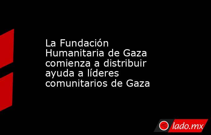 La Fundación Humanitaria de Gaza comienza a distribuir ayuda a líderes comunitarios de Gaza. Noticias en tiempo real
